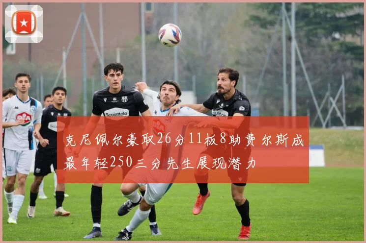 克尼佩尔豪取26分11板8助费尔斯成最年轻250三分先生展现潜力