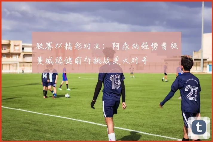 联赛杯精彩对决：阿森纳强势晋级曼城稳健前行挑战更大对手