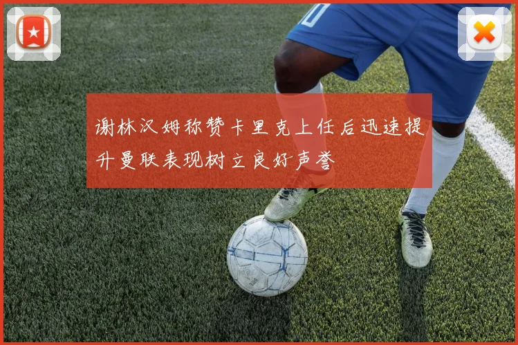 谢林汉姆称赞卡里克上任后迅速提升曼联表现树立良好声誉