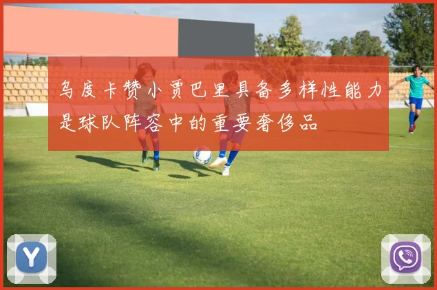 乌度卡赞小贾巴里具备多样性能力是球队阵容中的重要奢侈品