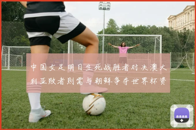 中国女足明日生死战胜者对决澳大利亚败者则需与朝鲜争夺世界杯资格