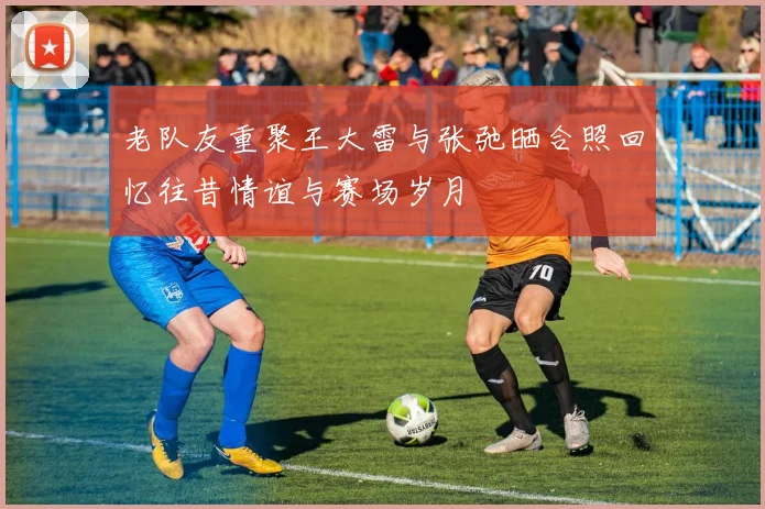 老队友重聚王大雷与张弛晒合照回忆往昔情谊与赛场岁月