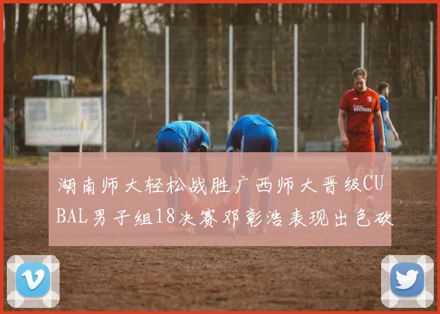 湖南师大轻松战胜广西师大晋级CUBAL男子组18决赛邓彰浩表现出色砍下26分7篮板