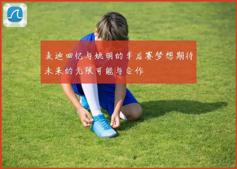 麦迪回忆与姚明的季后赛梦想期待未来的无限可能与合作