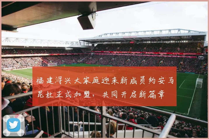 福建浔兴大家庭迎来新成员约安马昆杜正式加盟，共同开启新篇章