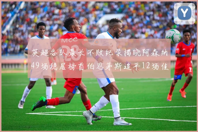 英超各队最长不败纪录揭晓阿森纳49场稳居榜首伯恩茅斯追平12场佳绩
